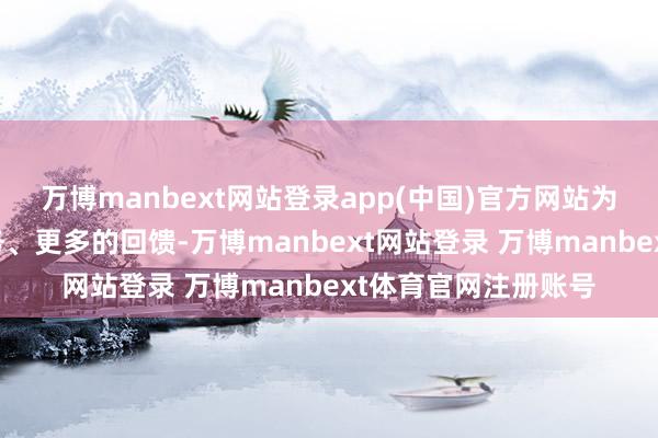 万博manbext网站登录app(中国)官方网站为环球带来更好的服务、更多的回馈-万博manbext网站登录 万博manbext体育官网注册账号