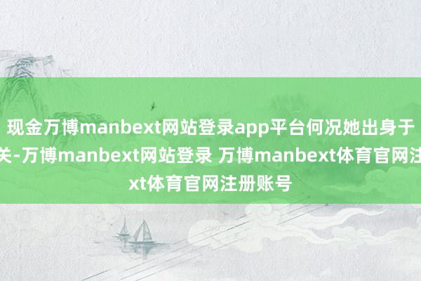 现金万博manbext网站登录app平台何况她出身于广东韶关-万博manbext网站登录 万博manbext体育官网注册账号