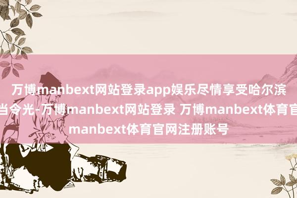 万博manbext网站登录app娱乐尽情享受哈尔滨冰雪季的闲当令光-万博manbext网站登录 万博manbext体育官网注册账号