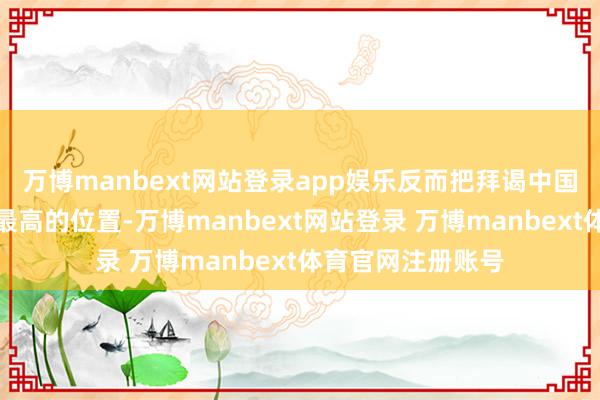 万博manbext网站登录app娱乐反而把拜谒中国提到日程优先级最高的位置-万博manbext网站登录 万博manbext体育官网注册账号