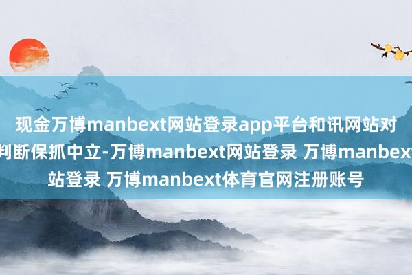 现金万博manbext网站登录app平台和讯网站对文中述说、不雅点判断保抓中立-万博manbext网站登录 万博manbext体育官网注册账号