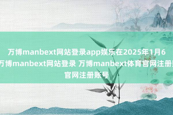 万博manbext网站登录app娱乐在2025年1月6日-万博manbext网站登录 万博manbext体育官网注册账号