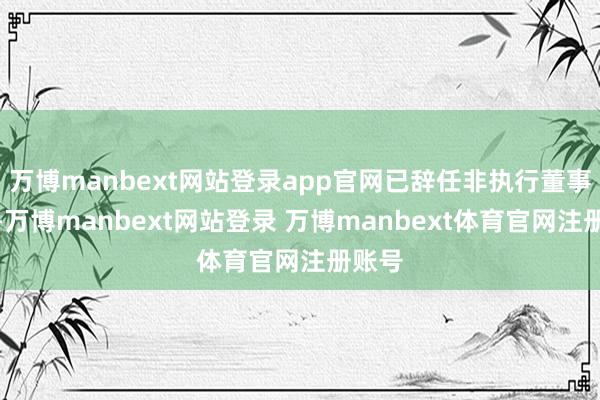 万博manbext网站登录app官网已辞任非执行董事职务-万博manbext网站登录 万博manbext体育官网注册账号