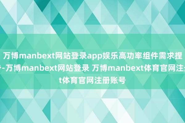 万博manbext网站登录app娱乐高功率组件需求捏续进步-万博manbext网站登录 万博manbext体育官网注册账号