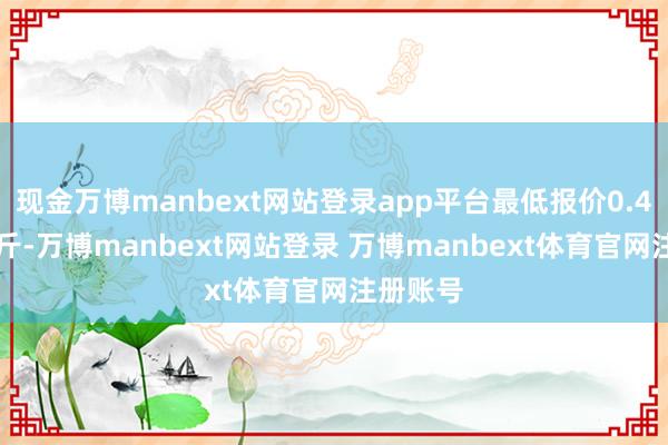 现金万博manbext网站登录app平台最低报价0.40元/公斤-万博manbext网站登录 万博manbext体育官网注册账号