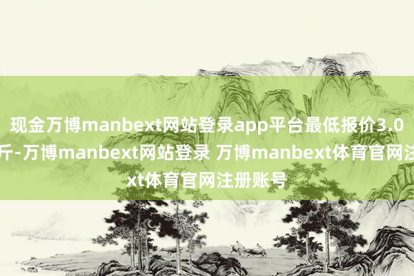 现金万博manbext网站登录app平台最低报价3.00元/公斤-万博manbext网站登录 万博manbext体育官网注册账号