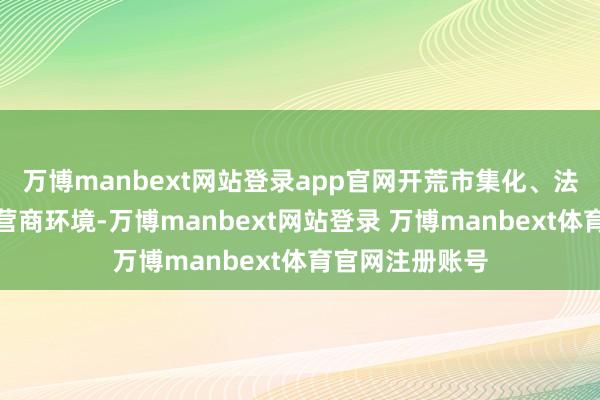 万博manbext网站登录app官网开荒市集化、法治化、外西化营商环境-万博manbext网站登录 万博manbext体育官网注册账号