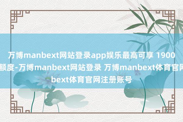 万博manbext网站登录app娱乐最高可享 1900 元的优惠额度-万博manbext网站登录 万博manbext体育官网注册账号