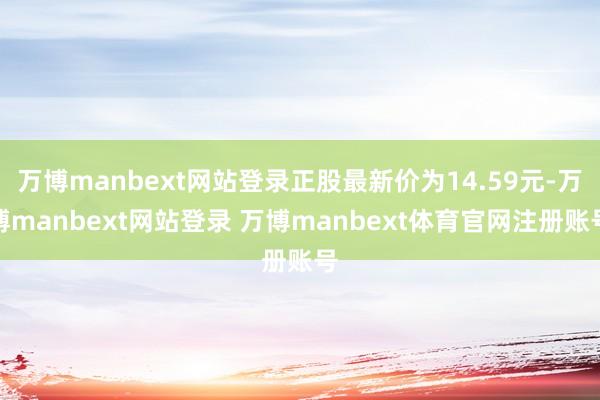 万博manbext网站登录正股最新价为14.59元-万博manbext网站登录 万博manbext体育官网注册账号