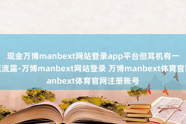现金万博manbext网站登录app平台但耳机有一两秒的蔓延流露-万博manbext网站登录 万博manbext体育官网注册账号