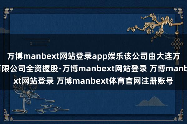 万博manbext网站登录app娱乐该公司由大连万达买卖贬责集团股份有限公司全资握股-万博manbext网站登录 万博manbext体育官网注册账号