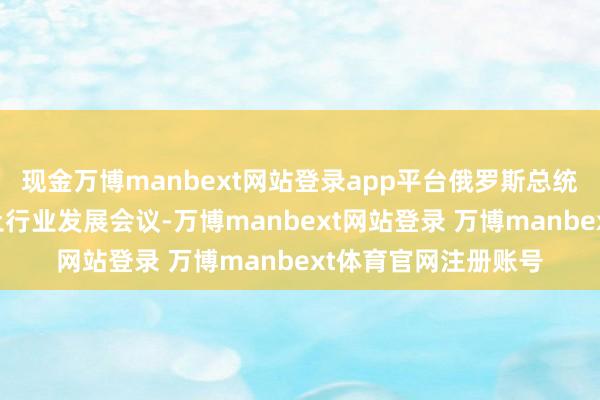 现金万博manbext网站登录app平台俄罗斯总统普京主捏召开了稀土行业发展会议-万博manbext网站登录 万博manbext体育官网注册账号