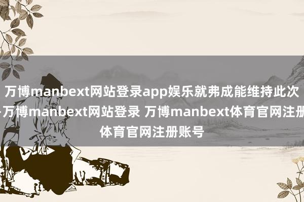 万博manbext网站登录app娱乐就弗成能维持此次算作-万博manbext网站登录 万博manbext体育官网注册账号