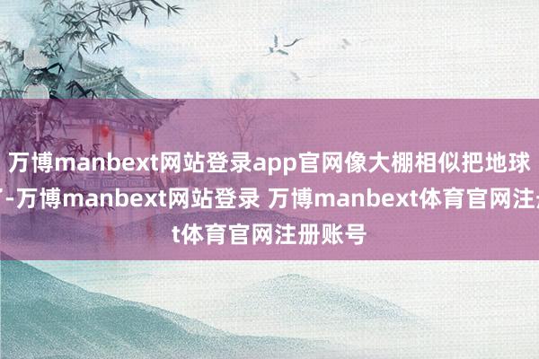 万博manbext网站登录app官网像大棚相似把地球捂热了-万博manbext网站登录 万博manbext体育官网注册账号