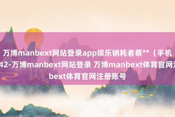 万博manbext网站登录app娱乐销耗者蔡**（手机尾号 9842-万博manbext网站登录 万博manbext体育官网注册账号