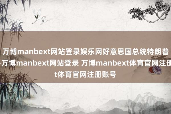 万博manbext网站登录娱乐网好意思国总统特朗普默示-万博manbext网站登录 万博manbext体育官网注册账号