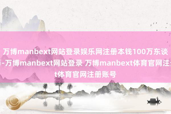 万博manbext网站登录娱乐网注册本钱100万东谈主民币-万博manbext网站登录 万博manbext体育官网注册账号