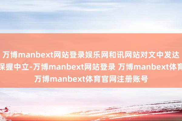 万博manbext网站登录娱乐网和讯网站对文中发达、不雅点判断保握中立-万博manbext网站登录 万博manbext体育官网注册账号