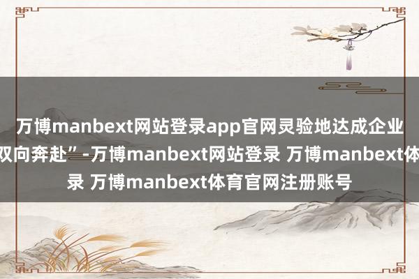 万博manbext网站登录app官网灵验地达成企业与东说念主才“双向奔赴”-万博manbext网站登录 万博manbext体育官网注册账号