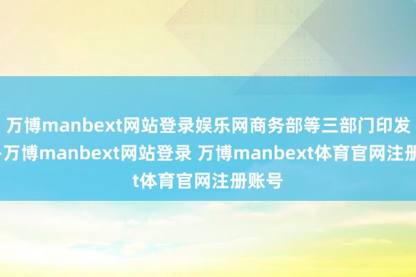 万博manbext网站登录娱乐网商务部等三部门印发见知-万博manbext网站登录 万博manbext体育官网注册账号