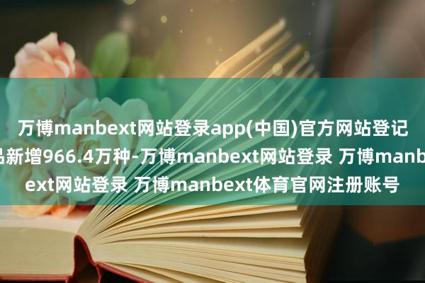 万博manbext网站登录app(中国)官方网站登记使用商品条码的花消品新增966.4万种-万博manbext网站登录 万博manbext体育官网注册账号
