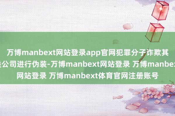 万博manbext网站登录app官网犯罪分子诈欺其在境表里注册的多类公司进行伪装-万博manbext网站登录 万博manbext体育官网注册账号