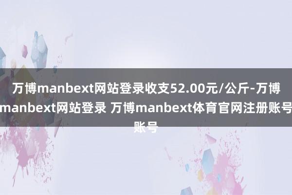 万博manbext网站登录收支52.00元/公斤-万博manbext网站登录 万博manbext体育官网注册账号