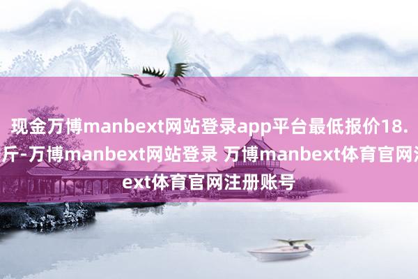 现金万博manbext网站登录app平台最低报价18.00元/公斤-万博manbext网站登录 万博manbext体育官网注册账号
