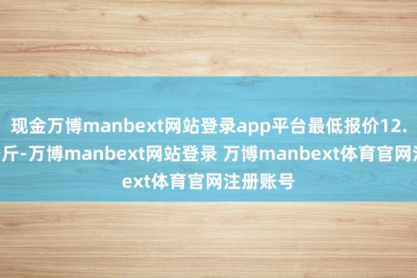 现金万博manbext网站登录app平台最低报价12.00元/公斤-万博manbext网站登录 万博manbext体育官网注册账号