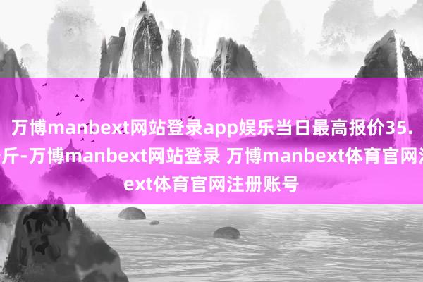万博manbext网站登录app娱乐当日最高报价35.00元/公斤-万博manbext网站登录 万博manbext体育官网注册账号