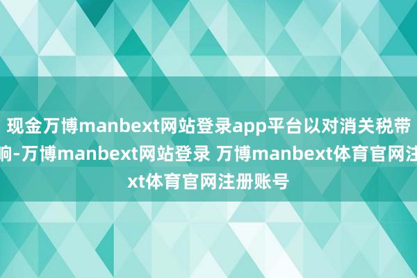 现金万博manbext网站登录app平台以对消关税带来的影响-万博manbext网站登录 万博manbext体育官网注册账号