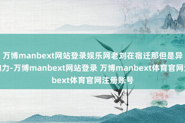 万博manbext网站登录娱乐网老刘在宿迁那但是异常有影响力-万博manbext网站登录 万博manbext体育官网注册账号
