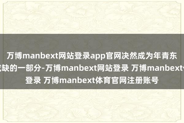 万博manbext网站登录app官网决然成为年青东谈主生涯中不能或缺的一部分-万博manbext网站登录 万博manbext体育官网注册账号