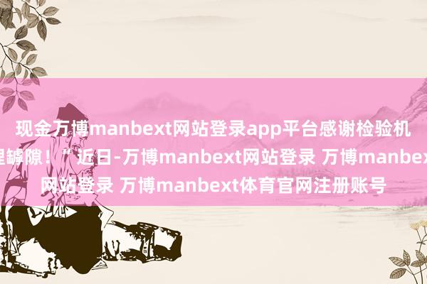 现金万博manbext网站登录app平台感谢检验机关帮咱们堵塞了料理罅隙！”近日-万博manbext网站登录 万博manbext体育官网注册账号