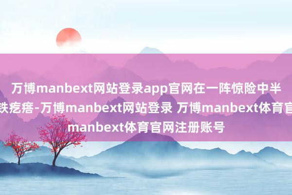 万博manbext网站登录app官网在一阵惊险中半截入水成为铁疙瘩-万博manbext网站登录 万博manbext体育官网注册账号