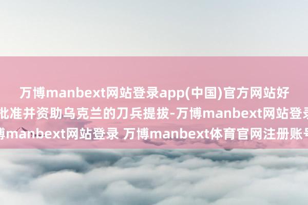 万博manbext网站登录app(中国)官方网站好意思国上一届拜登政府批准并资助乌克兰的刀兵提拔-万博manbext网站登录 万博manbext体育官网注册账号
