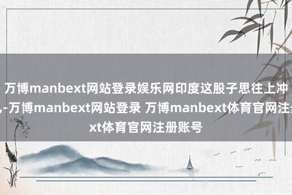 万博manbext网站登录娱乐网印度这股子思往上冲的劲儿-万博manbext网站登录 万博manbext体育官网注册账号