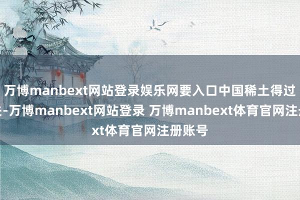 万博manbext网站登录娱乐网要入口中国稀土得过许多关-万博manbext网站登录 万博manbext体育官网注册账号