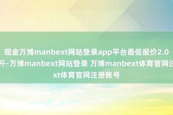 现金万博manbext网站登录app平台最低报价2.00元/公斤-万博manbext网站登录 万博manbext体育官网注册账号