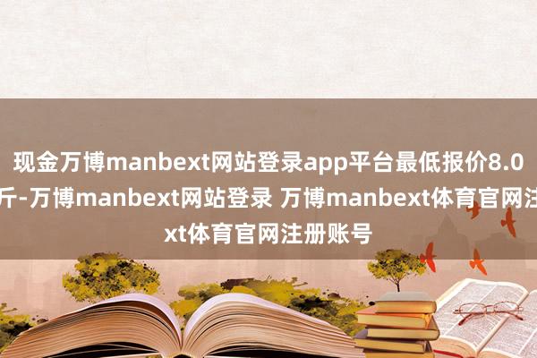 现金万博manbext网站登录app平台最低报价8.00元/公斤-万博manbext网站登录 万博manbext体育官网注册账号