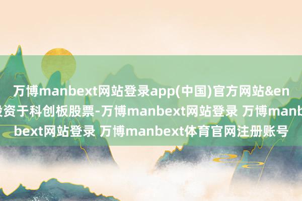万博manbext网站登录app(中国)官方网站&ensp;&ensp;本基金可投资于科创板股票-万博manbext网站登录 万博manbext体育官网注册账号
