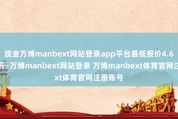 现金万博manbext网站登录app平台最低报价4.60元/公斤-万博manbext网站登录 万博manbext体育官网注册账号