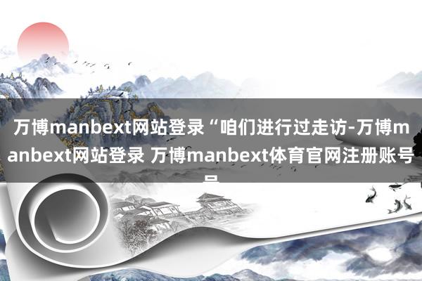 万博manbext网站登录　　“咱们进行过走访-万博manbext网站登录 万博manbext体育官网注册账号