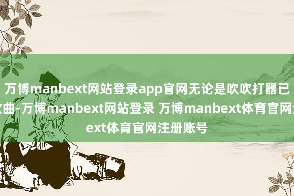 万博manbext网站登录app官网无论是吹吹打器已经弹唱歌曲-万博manbext网站登录 万博manbext体育官网注册账号