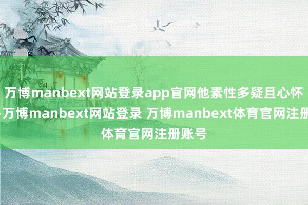 万博manbext网站登录app官网他素性多疑且心怀短促-万博manbext网站登录 万博manbext体育官网注册账号