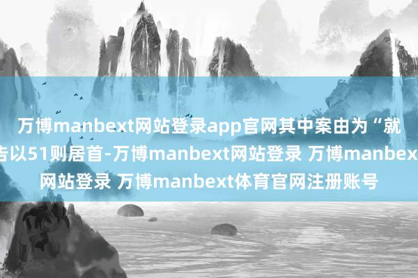 万博manbext网站登录app官网其中案由为“就业契约纠纷”的公告以51则居首-万博manbext网站登录 万博manbext体育官网注册账号