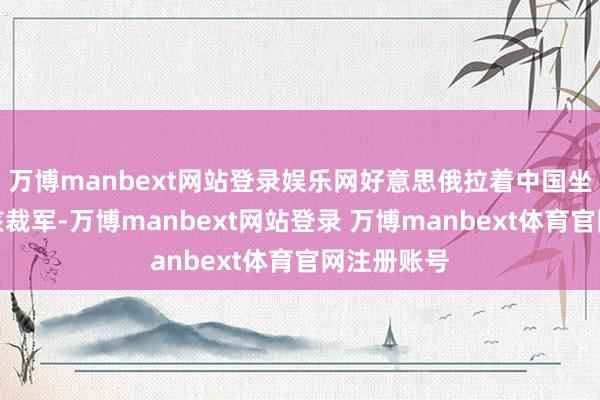 万博manbext网站登录娱乐网好意思俄拉着中国坐下来研究核裁军-万博manbext网站登录 万博manbext体育官网注册账号