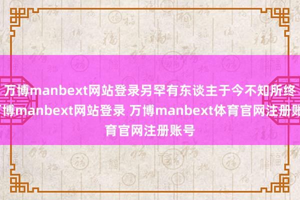 万博manbext网站登录另罕有东谈主于今不知所终-万博manbext网站登录 万博manbext体育官网注册账号