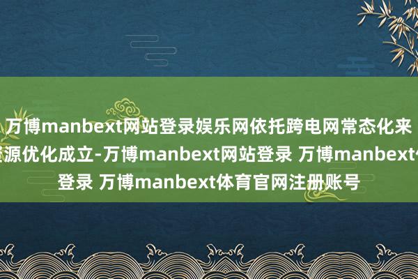万博manbext网站登录娱乐网依托跨电网常态化来往机制兑现电力资源优化成立-万博manbext网站登录 万博manbext体育官网注册账号