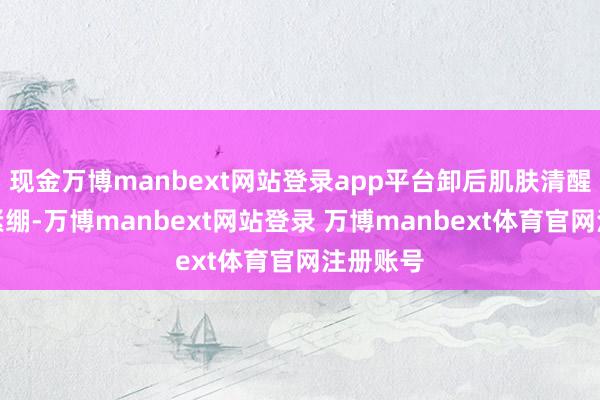 现金万博manbext网站登录app平台卸后肌肤清醒透气不紧绷-万博manbext网站登录 万博manbext体育官网注册账号
